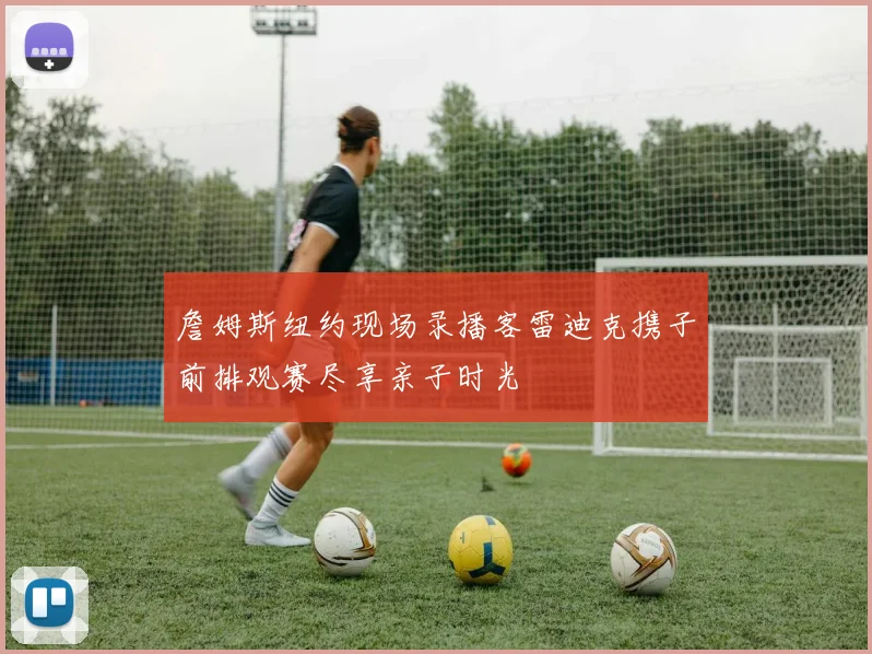 詹姆斯纽约现场录播客雷迪克携子前排观赛尽享亲子时光