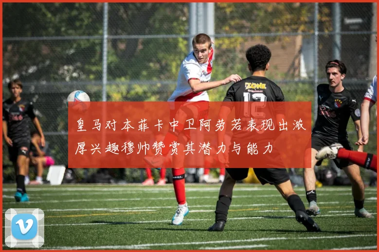 皇马对本菲卡中卫阿劳若表现出浓厚兴趣穆帅赞赏其潜力与能力