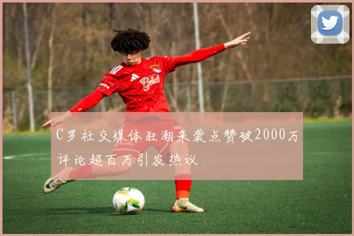 C罗社交媒体狂潮来袭点赞破2000万评论超百万引发热议