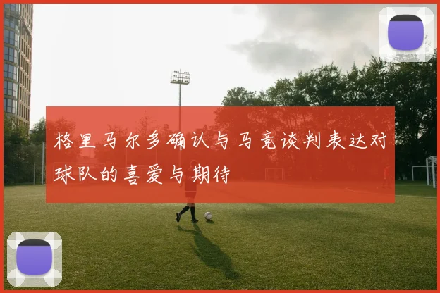 格里马尔多确认与马竞谈判表达对球队的喜爱与期待