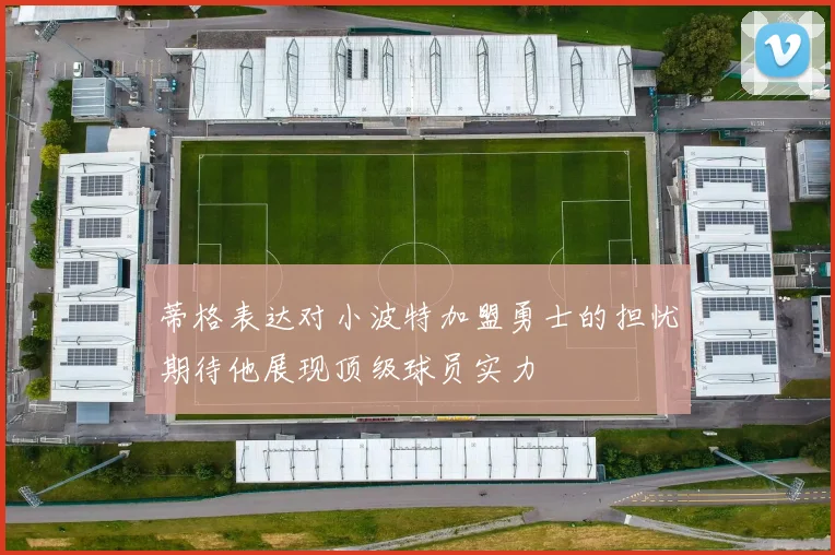 蒂格表达对小波特加盟勇士的担忧期待他展现顶级球员实力