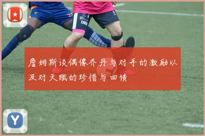 詹姆斯谈偶像乔丹与对手的激励以及对天赋的珍惜与回馈