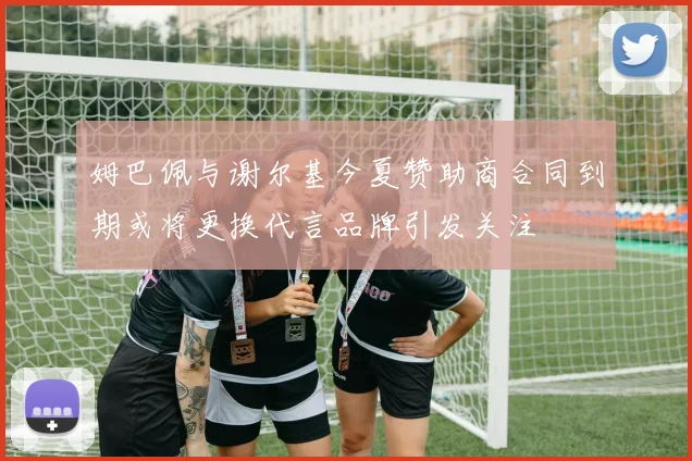 姆巴佩与谢尔基今夏赞助商合同到期或将更换代言品牌引发关注