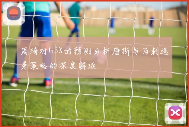 周琦对G3X的预测分析唐斯与马刺选秀策略的深度解读