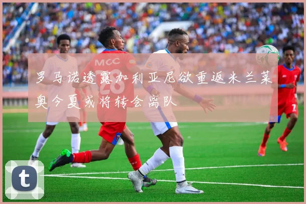 罗马诺透露加利亚尼欲重返米兰莱奥今夏或将转会离队