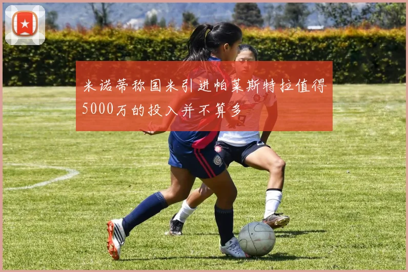 米诺蒂称国米引进帕莱斯特拉值得5000万的投入并不算多