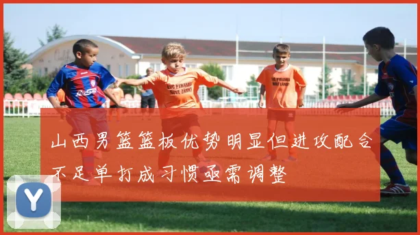 山西男篮篮板优势明显但进攻配合不足单打成习惯亟需调整