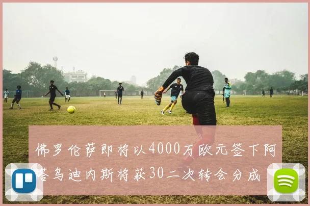 佛罗伦萨即将以4000万欧元签下阿塔乌迪内斯将获30二次转会分成