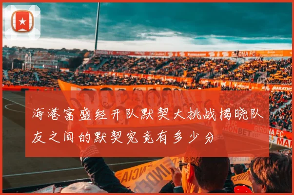 海港富盛经开队默契大挑战揭晓队友之间的默契究竟有多少分