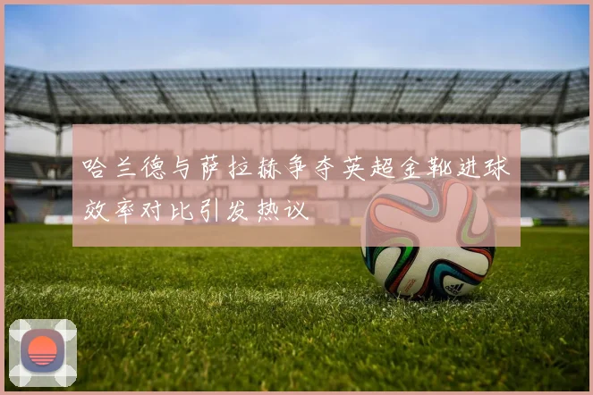 哈兰德与萨拉赫争夺英超金靴进球效率对比引发热议