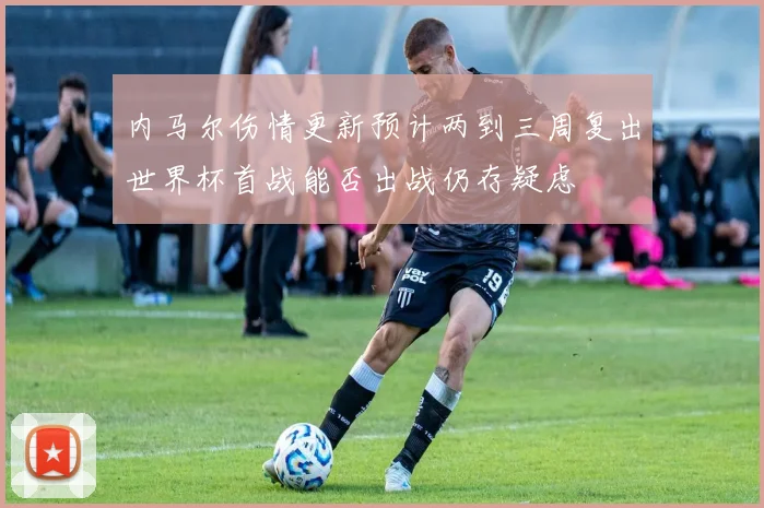 内马尔伤情更新预计两到三周复出世界杯首战能否出战仍存疑虑