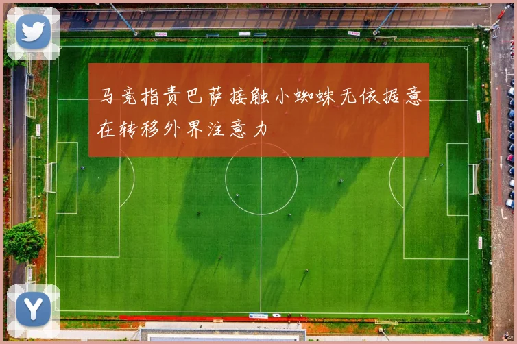 马竞指责巴萨接触小蜘蛛无依据意在转移外界注意力