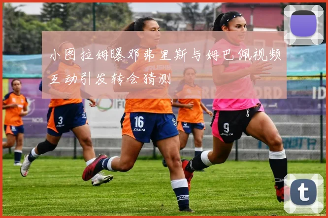 小图拉姆曝邓弗里斯与姆巴佩视频互动引发转会猜测