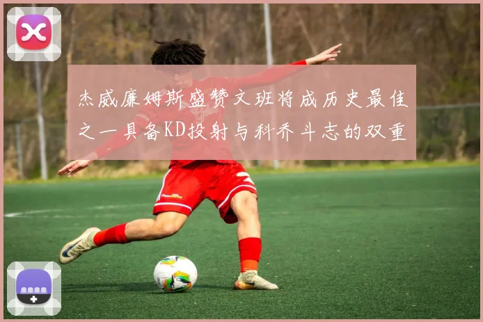 杰威廉姆斯盛赞文班将成历史最佳之一具备KD投射与科乔斗志的双重优势