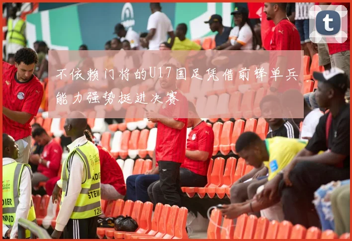 不依赖门将的U17国足凭借前锋单兵能力强势挺进决赛