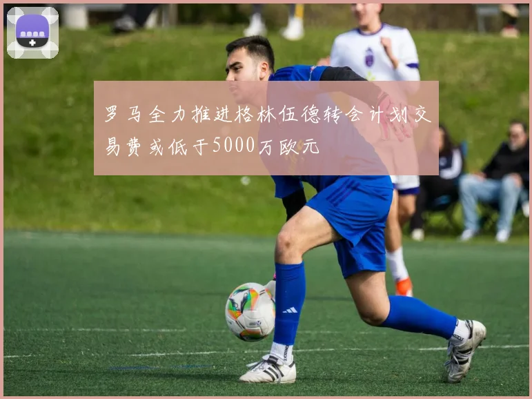 罗马全力推进格林伍德转会计划交易费或低于5000万欧元