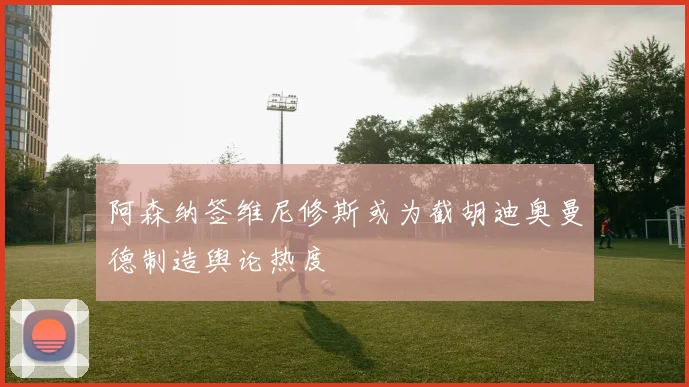 阿森纳签维尼修斯或为截胡迪奥曼德制造舆论热度