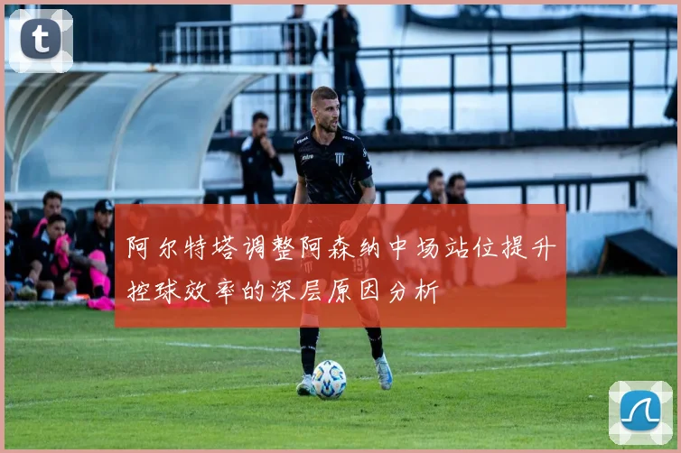 阿尔特塔调整阿森纳中场站位提升控球效率的深层原因分析