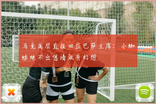 马竞高层直接回应巴萨主席：小蜘蛛绝不出售请放弃幻想