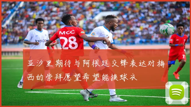 亚沙里期待与阿根廷交锋表达对梅西的崇拜愿望希望能换球衣