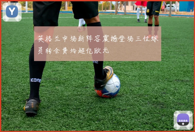英格兰中场新阵容震撼登场三位球员转会费均超亿欧元