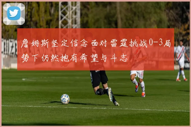 詹姆斯坚定信念面对雷霆挑战0-3局势下仍然抱有希望与斗志