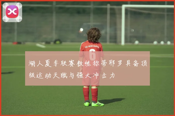 湖人夏季联赛教练称蒂耶罗具备顶级运动天赋与强大冲击力