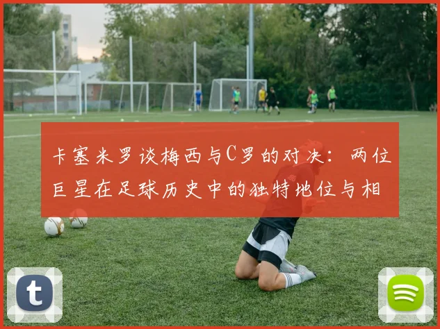 卡塞米罗谈梅西与C罗的对决：两位巨星在足球历史中的独特地位与相互激励