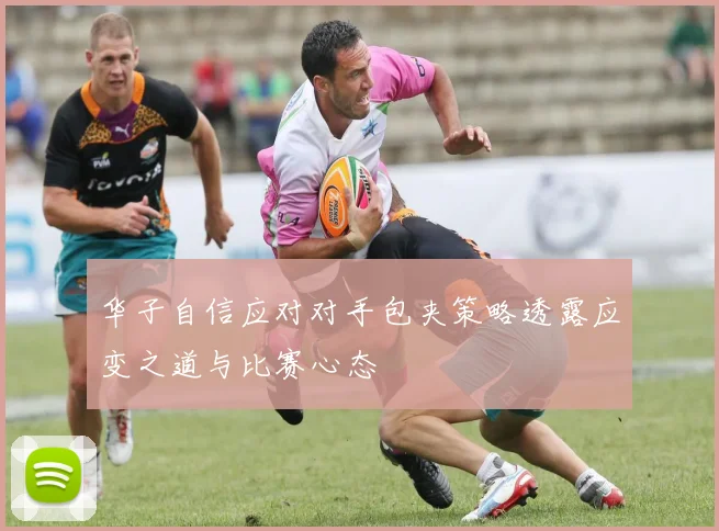 华子自信应对对手包夹策略透露应变之道与比赛心态