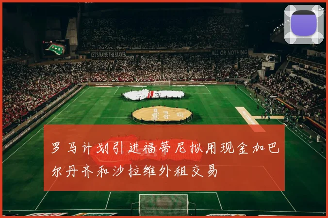 罗马计划引进福蒂尼拟用现金加巴尔丹齐和沙拉维外租交易