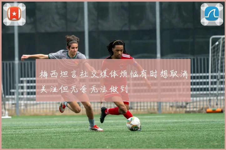 梅西坦言社交媒体烦恼有时想取消关注但无奈无法做到