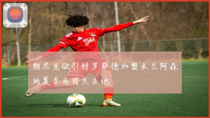 朗尼克欲引特罗萨德加盟米兰阿森纳夏季或将失去他